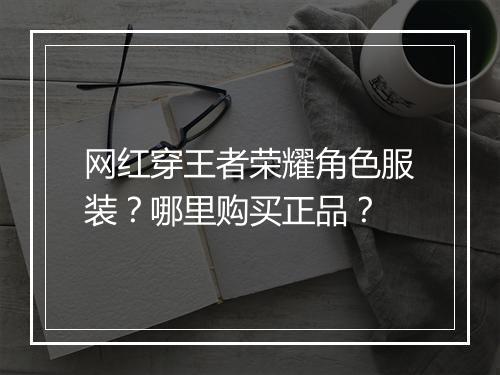 网红穿王者荣耀角色服装?哪里购买正品?