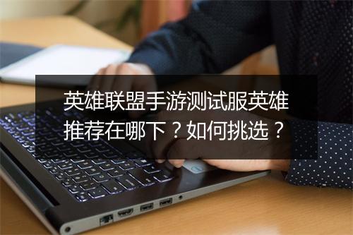 英雄联盟手游测试服英雄推荐在哪下?如何挑选?