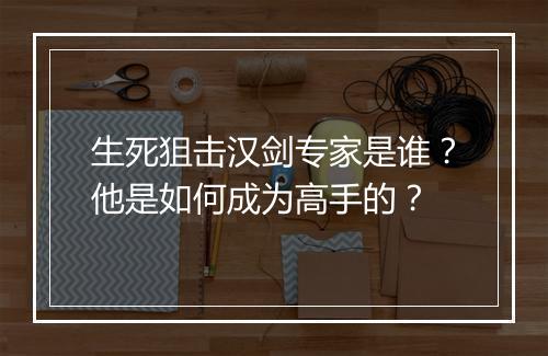 生死狙击汉剑专家是谁？他是如何成为高手的？