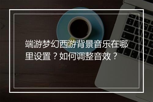 端游梦幻西游背景音乐在哪里设置?如何调整音效?
