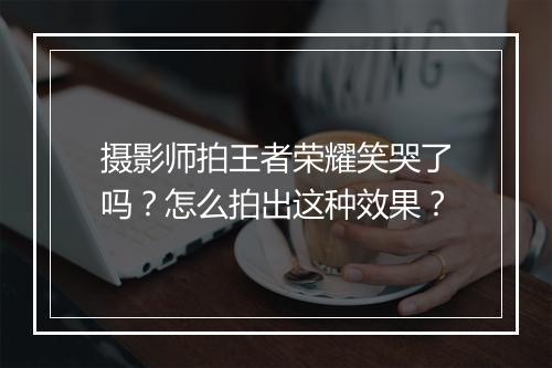 摄影师拍王者荣耀笑哭了吗?怎么拍出这种效果?