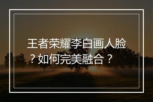 王者荣耀李白画人脸？如何完美融合？