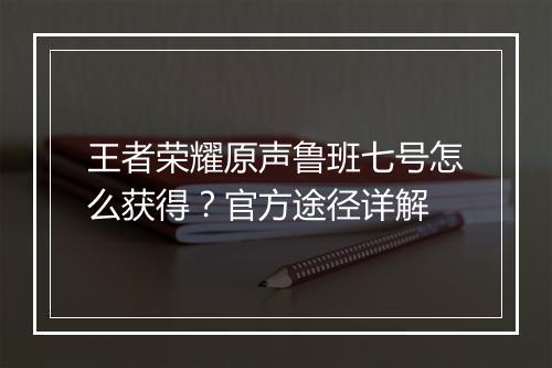 王者荣耀原声鲁班七号怎么获得?官方途径详解