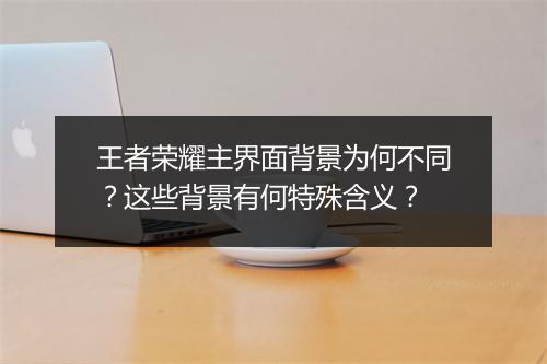 王者荣耀主界面背景为何不同?这些背景有何特殊含义?