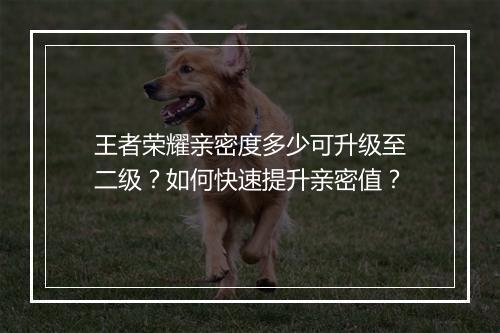 王者荣耀亲密度多少可升级至二级?如何快速提升亲密值?