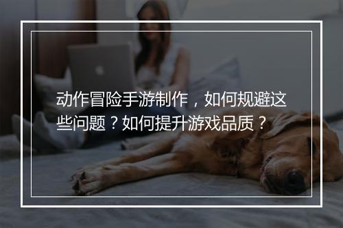 动作冒险手游制作,如何规避这些问题?如何提升游戏品质?