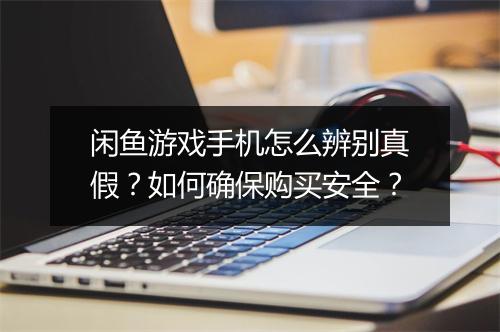 闲鱼游戏手机怎么辨别真假？如何确保购买安全？