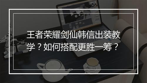 王者荣耀剑仙韩信出装教学?如何搭配更胜一筹?