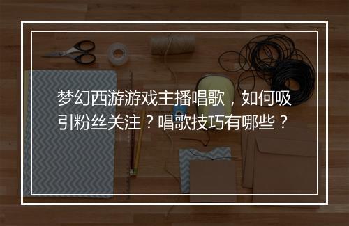 梦幻西游游戏主播唱歌,如何吸引粉丝关注?唱歌技巧有哪些?