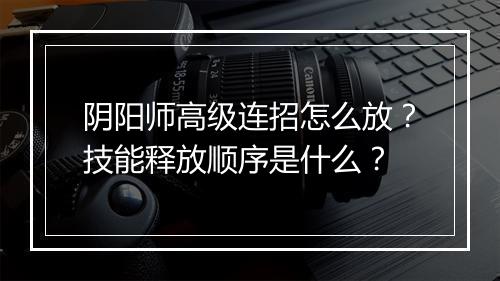 阴阳师高级连招怎么放？技能释放顺序是什么？