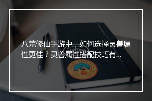 八荒修仙手游中,如何选择灵兽属性更佳?灵兽属性搭配技巧有哪些?