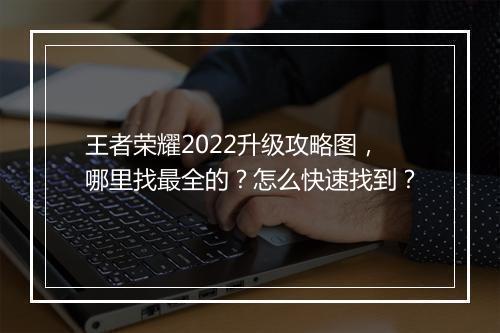 王者荣耀2022升级攻略图,哪里找最全的?怎么快速找到?