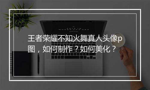 王者荣耀不知火舞真人头像p图，如何制作？如何美化？