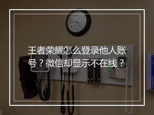 王者荣耀怎么登录他人账号?微信却显示不在线?