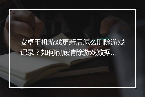 安卓手机游戏更新后怎么删除游戏记录？如何彻底清除游戏数据？