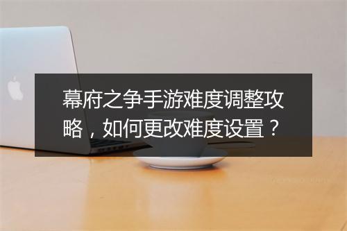 幕府之争手游难度调整攻略,如何更改难度设置?