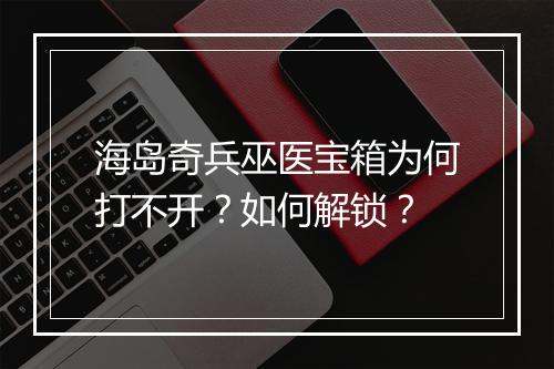 海岛奇兵巫医宝箱为何打不开？如何解锁？