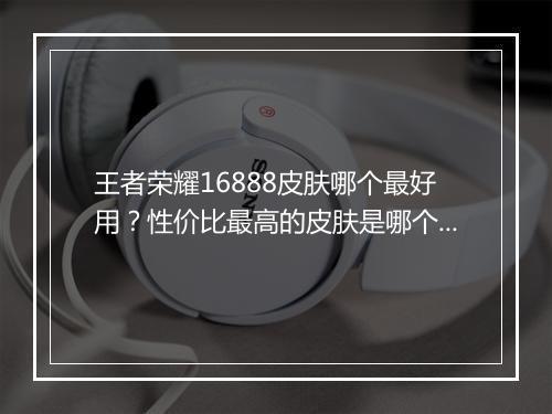 王者荣耀16888皮肤哪个最好用?性价比最高的皮肤是哪个?