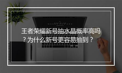王者荣耀新号抽水晶概率高吗?为什么新号更容易抽到?