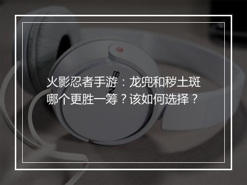 火影忍者手游：龙兜和秽土斑哪个更胜一筹？该如何选择？