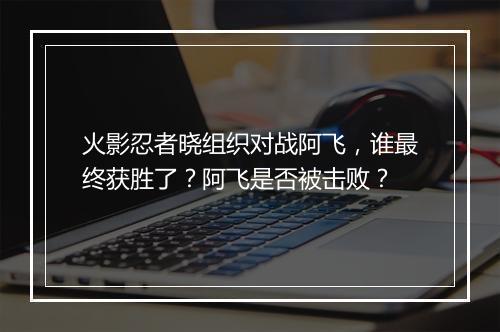 火影忍者晓组织对战阿飞,谁最终获胜了?阿飞是否被击败?