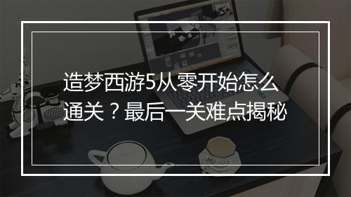 造梦西游5从零开始怎么通关？最后一关难点揭秘