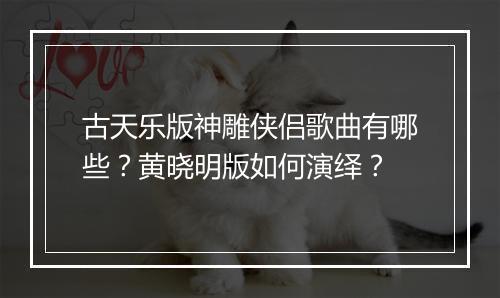 古天乐版神雕侠侣歌曲有哪些?黄晓明版如何演绎?