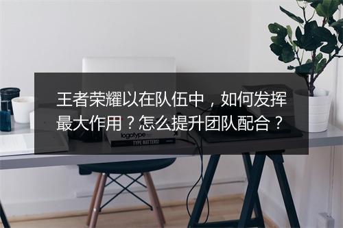 王者荣耀以在队伍中,如何发挥最大作用?怎么提升团队配合?