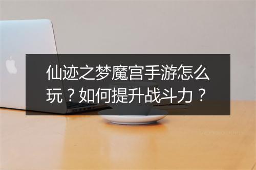 仙迹之梦魔宫手游怎么玩?如何提升战斗力?