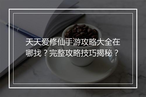 天天爱修仙手游攻略大全在哪找?完整攻略技巧揭秘?
