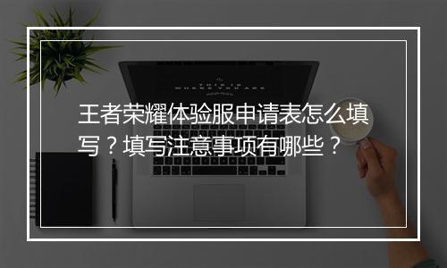王者荣耀体验服申请表怎么填写?填写注意事项有哪些?