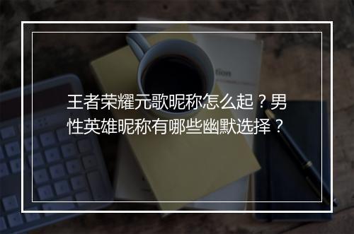 王者荣耀元歌昵称怎么起?男性英雄昵称有哪些幽默选择?