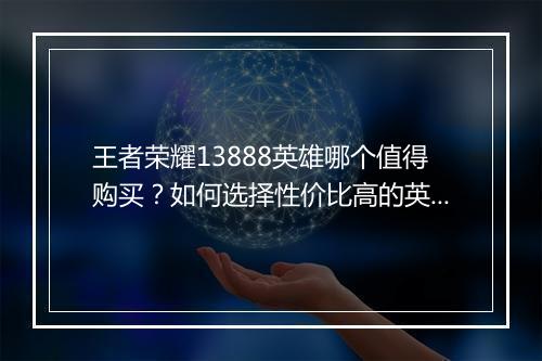 王者荣耀13888英雄哪个值得购买？如何选择性价比高的英雄？