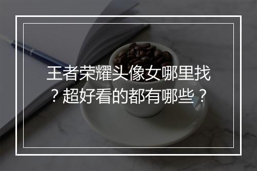王者荣耀头像女哪里找?超好看的都有哪些?