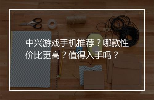中兴游戏手机推荐？哪款性价比更高？值得入手吗？