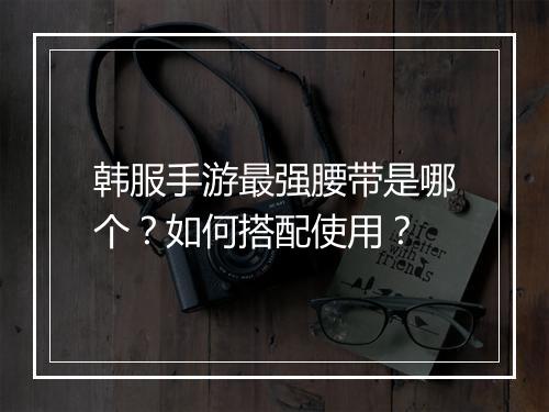 韩服手游最强腰带是哪个?如何搭配使用?