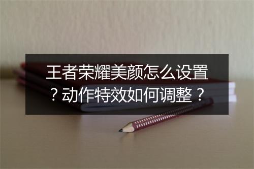 王者荣耀美颜怎么设置?动作特效如何调整?