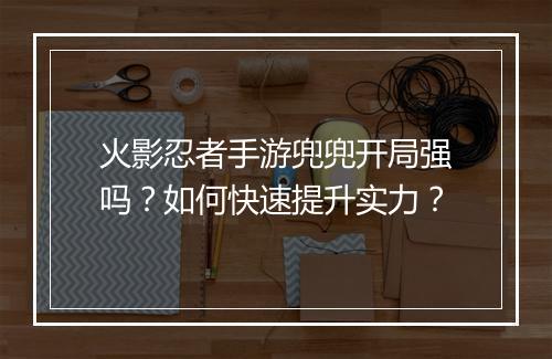 火影忍者手游兜兜开局强吗?如何快速提升实力?