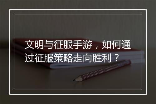 文明与征服手游,如何通过征服策略走向胜利?