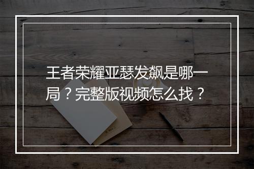 王者荣耀亚瑟发飙是哪一局?完整版视频怎么找?