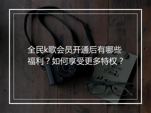 全民k歌会员开通后有哪些福利?如何享受更多特权?