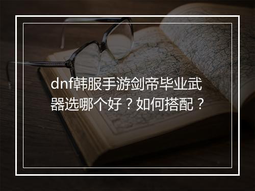 dnf韩服手游剑帝毕业武器选哪个好?如何搭配?