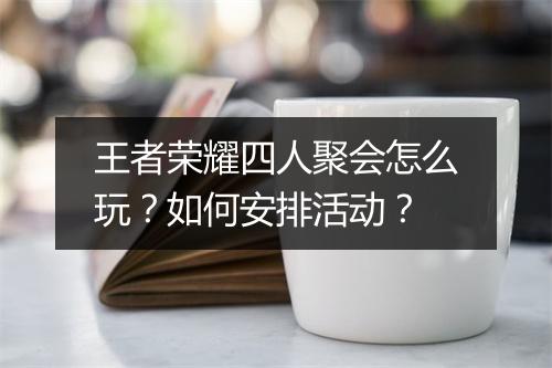 王者荣耀四人聚会怎么玩?如何安排活动?