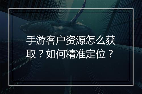 手游客户资源怎么获取？如何精准定位？