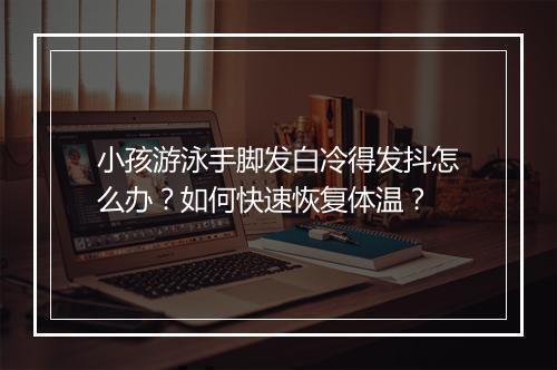 小孩游泳手脚发白冷得发抖怎么办?如何快速恢复体温?