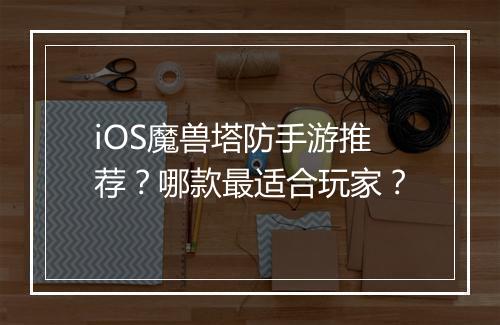 iOS魔兽塔防手游推荐？哪款最适合玩家？