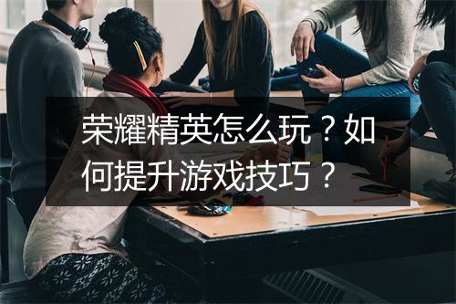 荣耀精英怎么玩？如何提升游戏技巧？