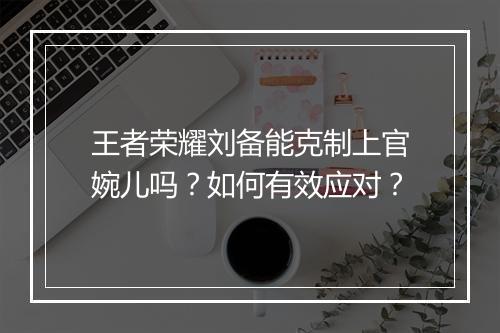 王者荣耀刘备能克制上官婉儿吗?如何有效应对?