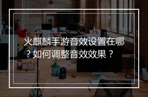 火麒麟手游音效设置在哪?如何调整音效效果?