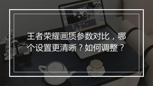 王者荣耀画质参数对比，哪个设置更清晰？如何调整？